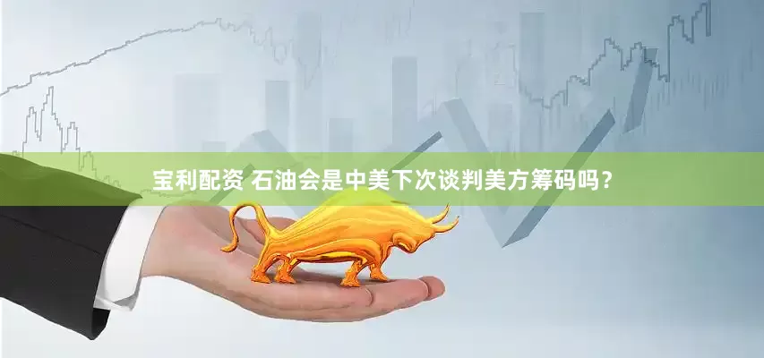 宝利配资 石油会是中美下次谈判美方筹码吗？