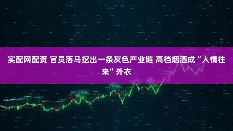 实配网配资 官员落马挖出一条灰色产业链 高档烟酒成“人情往来”外衣