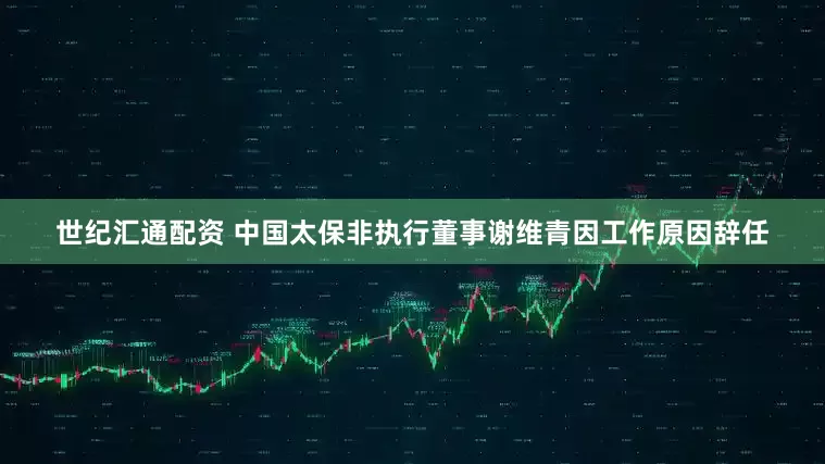世纪汇通配资 中国太保非执行董事谢维青因工作原因辞任