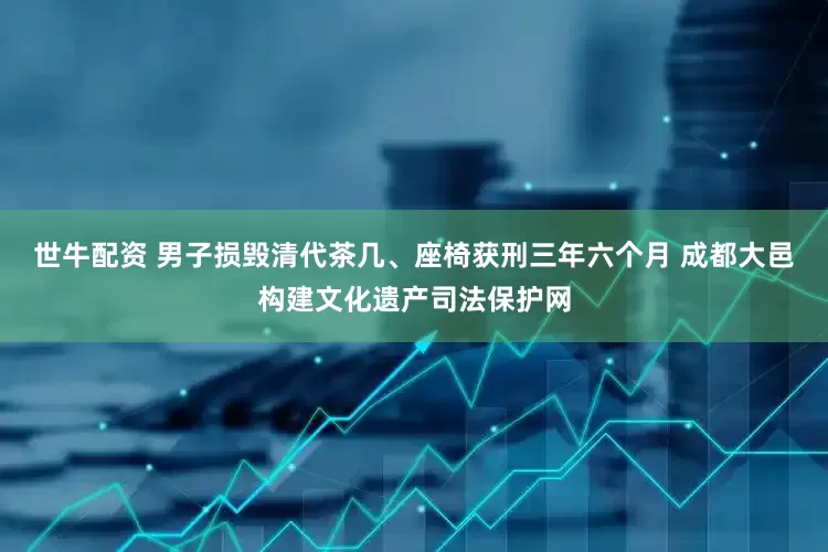 世牛配资 男子损毁清代茶几、座椅获刑三年六个月 成都大邑构建文化遗产司法保护网