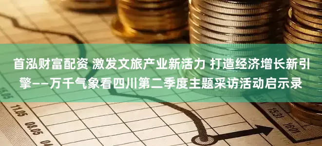 首泓财富配资 激发文旅产业新活力 打造经济增长新引擎——万千气象看四川第二季度主题采访活动启示录