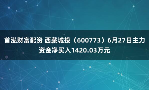 首泓财富配资 西藏城投（600773）6月27日主力资金净买入1420.03万元