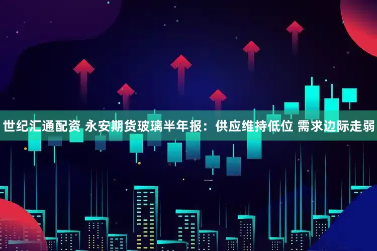 世纪汇通配资 永安期货玻璃半年报：供应维持低位 需求边际走弱