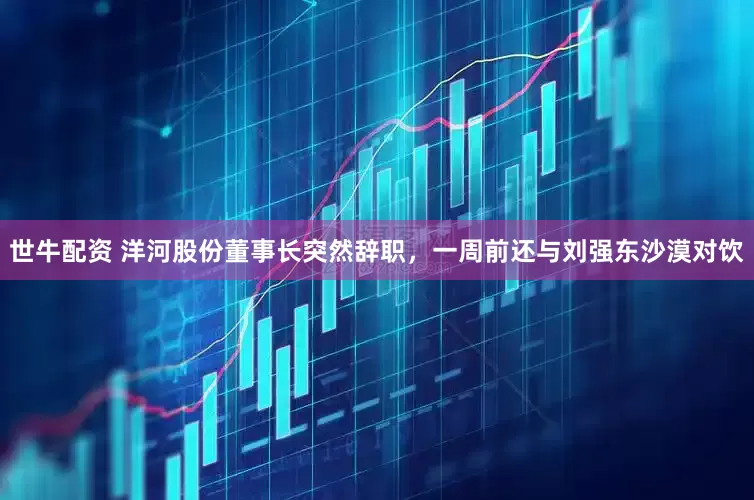 世牛配资 洋河股份董事长突然辞职，一周前还与刘强东沙漠对饮