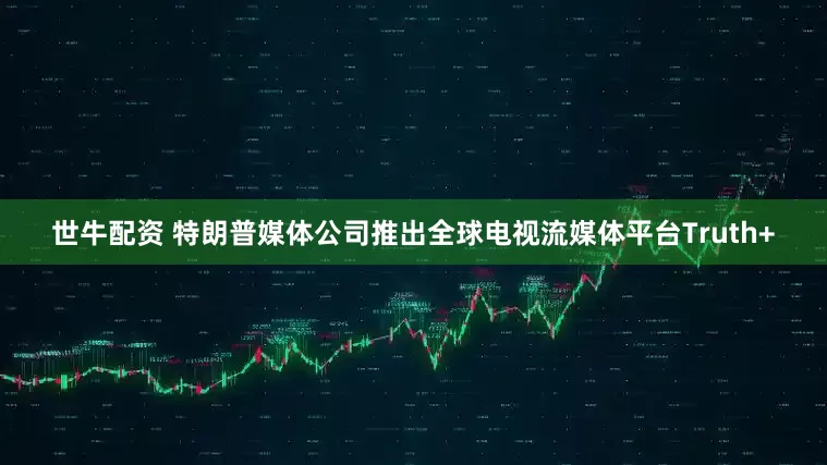 世牛配资 特朗普媒体公司推出全球电视流媒体平台Truth+