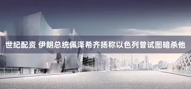 世纪配资 伊朗总统佩泽希齐扬称以色列曾试图暗杀他