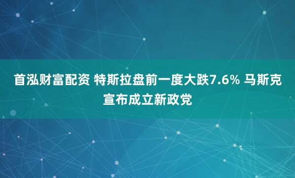 首泓财富配资 特斯拉盘前一度大跌7.6% 马斯克宣布成立新政党