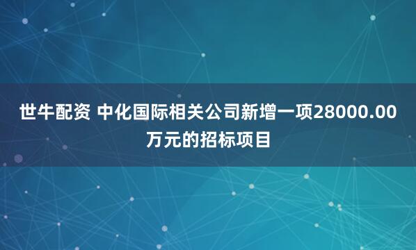 世牛配资 中化国际相关公司新增一项28000.00万元的招标项目