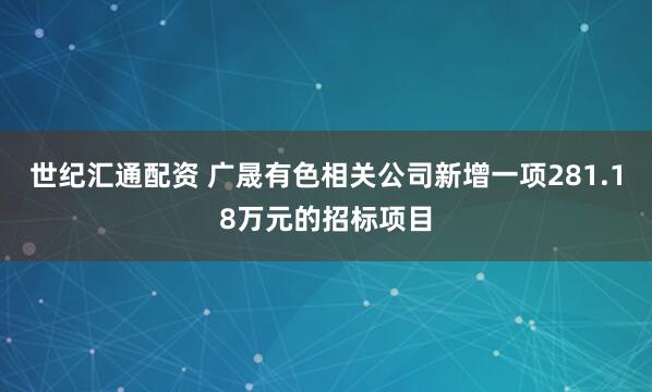 世纪汇通配资 广晟有色相关公司新增一项281.18万元的招标项目