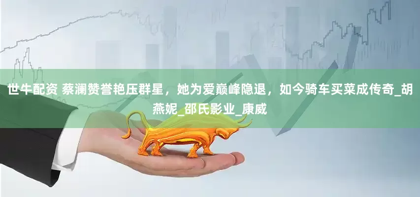 世牛配资 蔡澜赞誉艳压群星，她为爱巅峰隐退，如今骑车买菜成传奇_胡燕妮_邵氏影业_康威