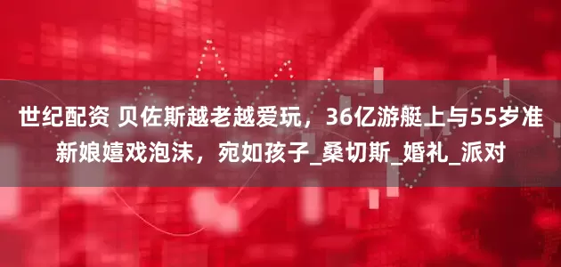 世纪配资 贝佐斯越老越爱玩，36亿游艇上与55岁准新娘嬉戏泡沫，宛如孩子_桑切斯_婚礼_派对