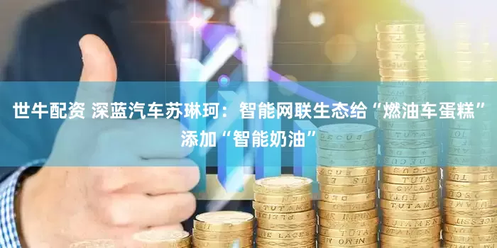 世牛配资 深蓝汽车苏琳珂：智能网联生态给“燃油车蛋糕”添加“智能奶油”