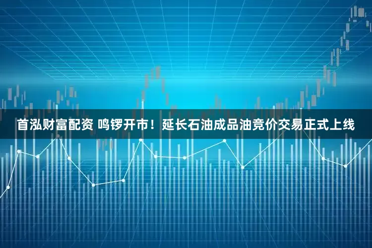 首泓财富配资 鸣锣开市！延长石油成品油竞价交易正式上线
