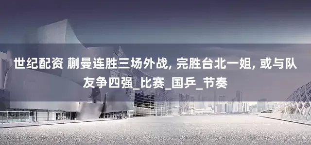 世纪配资 蒯曼连胜三场外战, 完胜台北一姐, 或与队友争四强_比赛_国乒_节奏