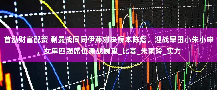 首泓财富配资 蒯曼战同同伊藤对决桥本陈熠，迎战早田小朱小申，女单四强席位激战展望_比赛_朱雨玲_实力