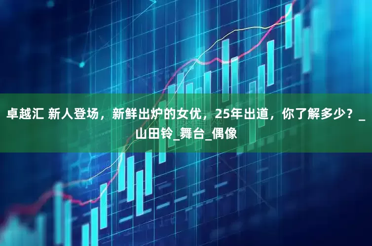 卓越汇 新人登场，新鲜出炉的女优，25年出道，你了解多少？_山田铃_舞台_偶像