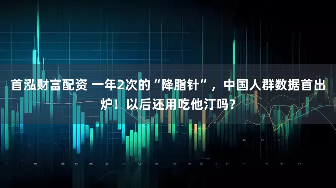 首泓财富配资 一年2次的“降脂针”，中国人群数据首出炉！以后还用吃他汀吗？
