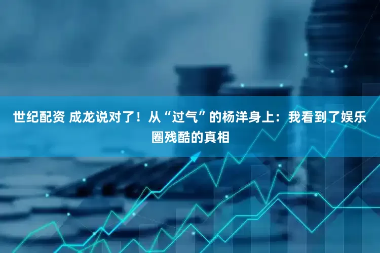 世纪配资 成龙说对了！从“过气”的杨洋身上：我看到了娱乐圈残酷的真相