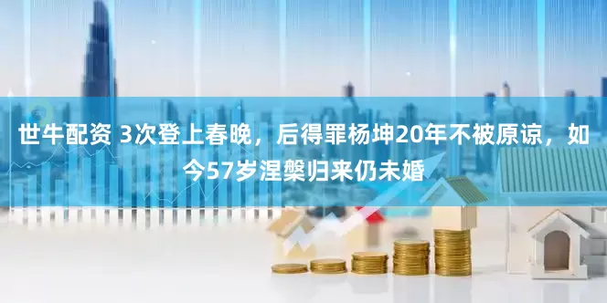 世牛配资 3次登上春晚，后得罪杨坤20年不被原谅，如今57岁涅槃归来仍未婚