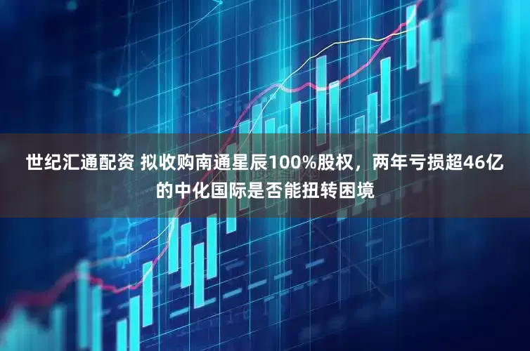 世纪汇通配资 拟收购南通星辰100%股权，两年亏损超46亿的中化国际是否能扭转困境