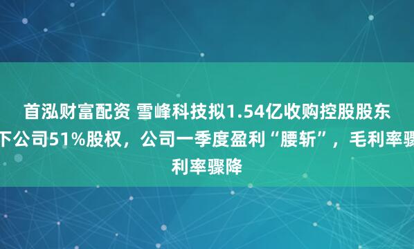 首泓财富配资 雪峰科技拟1.54亿收购控股股东旗下公司51%股权，公司一季度盈利“腰斩”，毛利率骤降