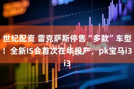 世纪配资 雷克萨斯停售“多款”车型！全新IS会首次在华投产，pk宝马i3