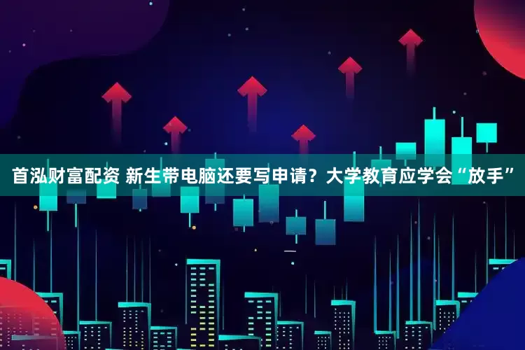 首泓财富配资 新生带电脑还要写申请？大学教育应学会“放手”