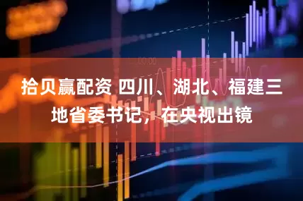 拾贝赢配资 四川、湖北、福建三地省委书记，在央视出镜
