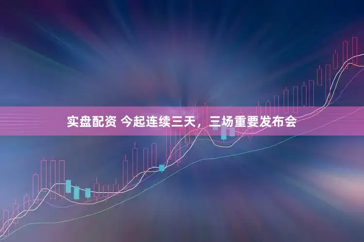 实盘配资 今起连续三天，三场重要发布会