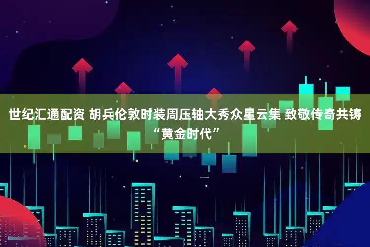 世纪汇通配资 胡兵伦敦时装周压轴大秀众星云集 致敬传奇共铸“黄金时代”