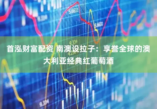 首泓财富配资 南澳设拉子：享誉全球的澳大利亚经典红葡萄酒