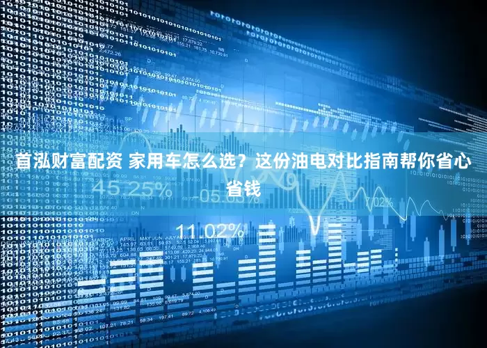 首泓财富配资 家用车怎么选？这份油电对比指南帮你省心省钱