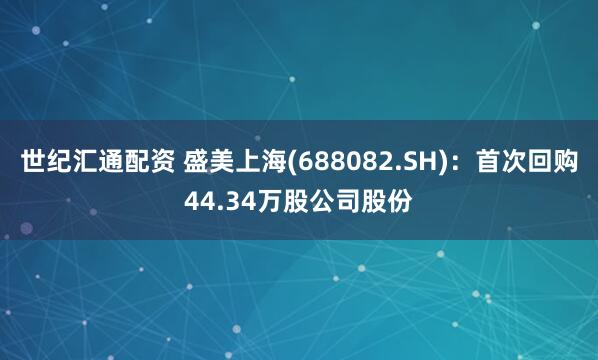 世纪汇通配资 盛美上海(688082.SH):首次回购44.34万股公司股份