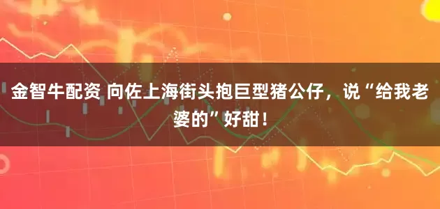金智牛配资 向佐上海街头抱巨型猪公仔，说“给我老婆的”好甜！