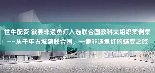 世牛配资 歙县非遗鱼灯入选联合国教科文组织案例集——从千年古城到联合国，一盏非遗鱼灯的蝶变之旅